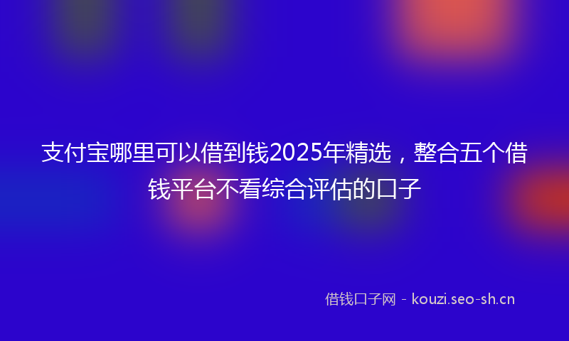 支付宝哪里可以借到钱2025年精选，整合五个借钱平台不看综合评估的口子