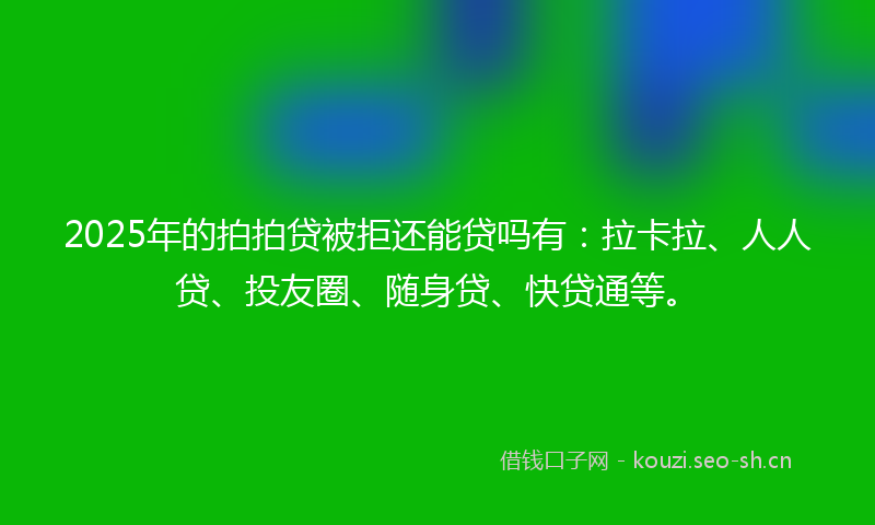 2025年的拍拍贷被拒还能贷吗有：拉卡拉、人人贷、投友圈、随身贷、快贷通等。