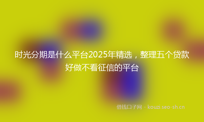 时光分期是什么平台2025年精选，整理五个贷款好做不看征信的平台