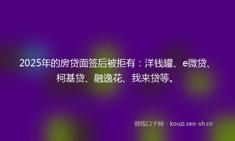 2025年的房贷面签后被拒有：洋钱罐、e微贷、柯基贷、融逸花、我来贷等。