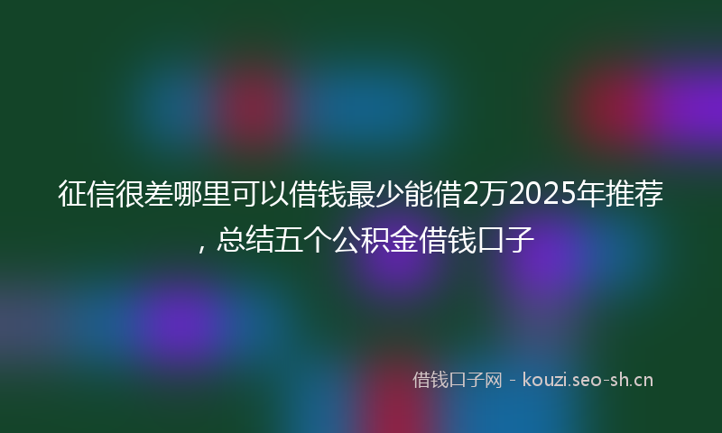 征信很差哪里可以借钱最少能借2万2025年推荐，总结五个公积金借钱口子