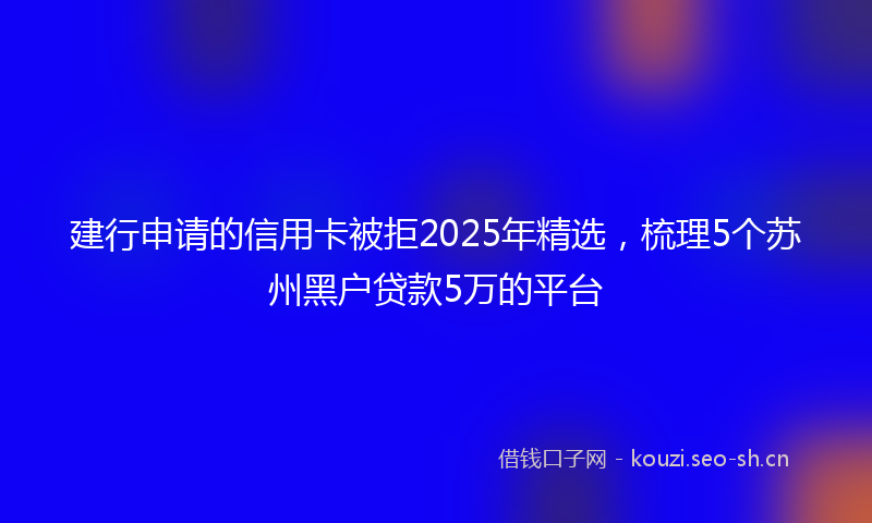 建行申请的信用卡被拒2025年精选，梳理5个苏州黑户贷款5万的平台