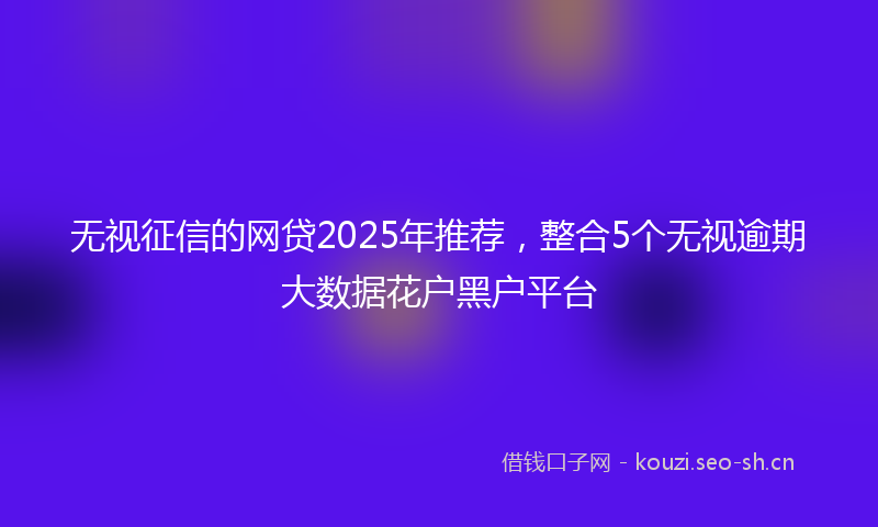 无视征信的网贷2025年推荐，整合5个无视逾期大数据花户黑户平台