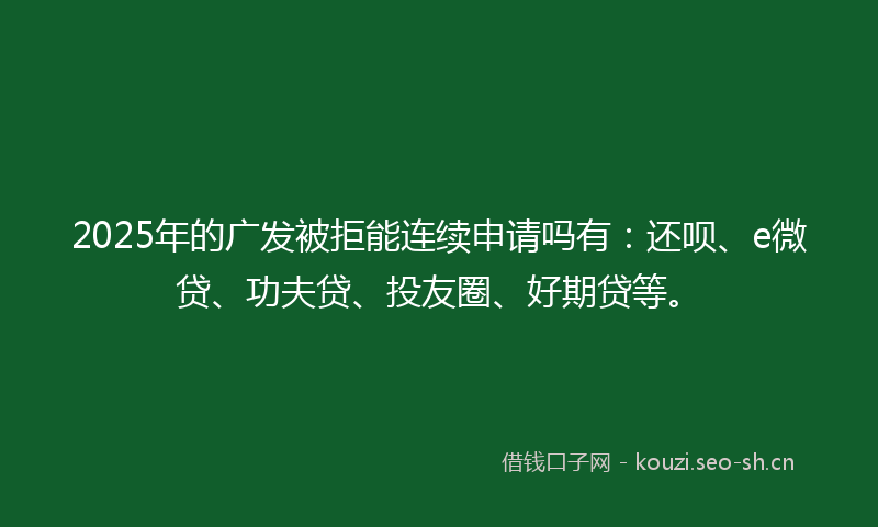 2025年的广发被拒能连续申请吗有：还呗、e微贷、功夫贷、投友圈、好期贷等。