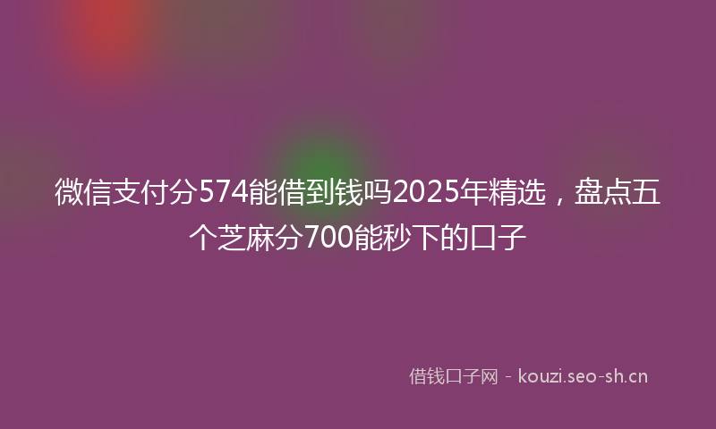 微信支付分574能借到钱吗2025年精选，盘点五个芝麻分700能秒下的口子