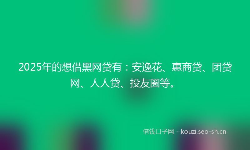 2025年的想借黑网贷有：安逸花、惠商贷、团贷网、人人贷、投友圈等。
