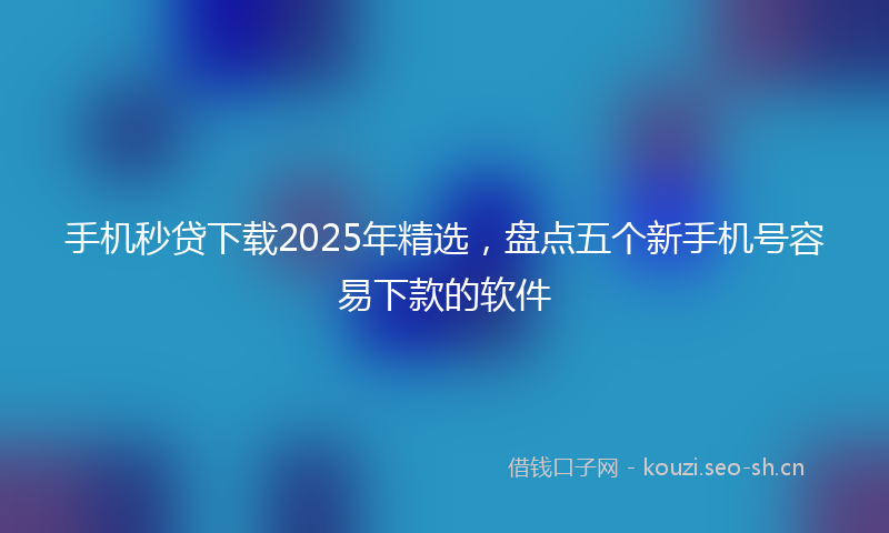 手机秒贷下载2025年精选,盘点五个新手机号容易下款的软件