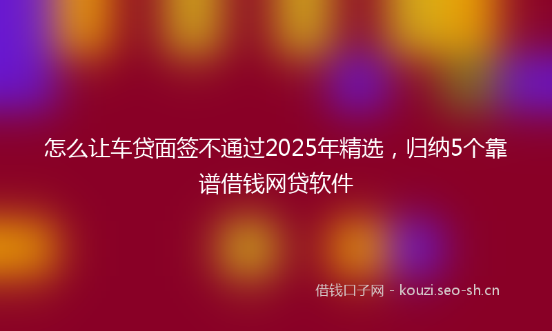 怎么让车贷面签不通过2025年精选，归纳5个靠谱借钱网贷软件