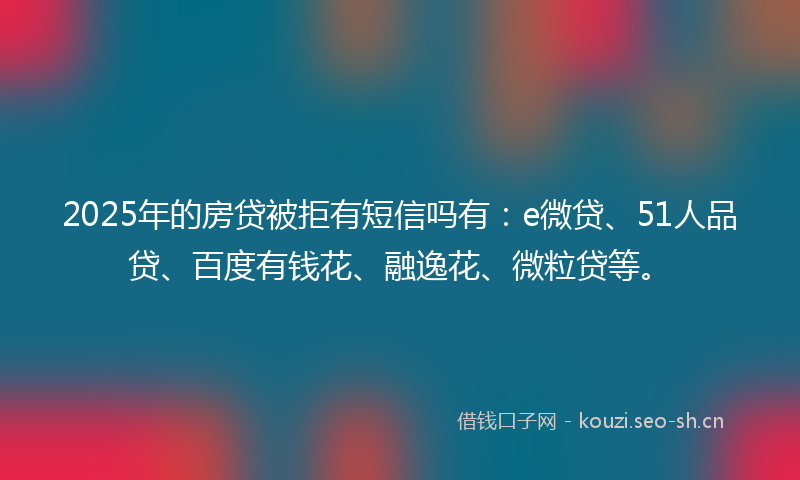 2025年的房贷被拒有短信吗有：e微贷、51人品贷、百度有钱花、融逸花、微粒贷等。