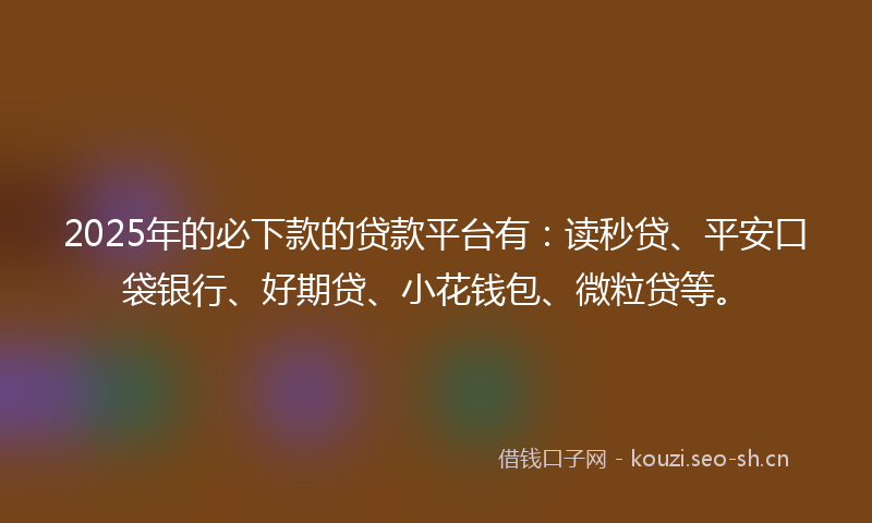 2025年的必下款的贷款平台有：读秒贷、平安口袋银行、好期贷、小花钱包、微粒贷等。