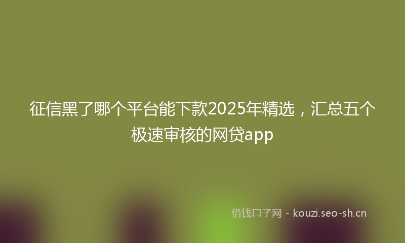 征信黑了哪个平台能下款2025年精选，汇总五个极速审核的网贷app