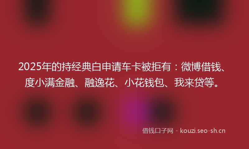 2025年的持经典白申请车卡被拒有：微博借钱、度小满金融、融逸花、小花钱包、我来贷等。