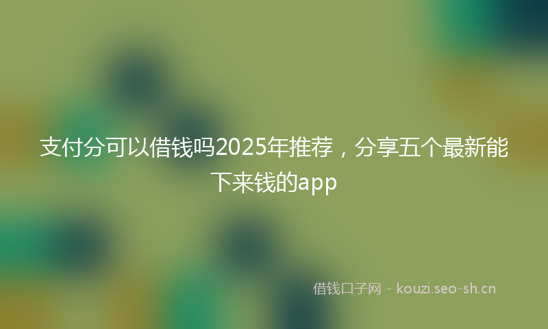 支付分可以借钱吗2025年推荐，分享五个最新能下来钱的app