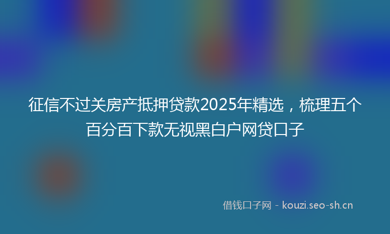 征信不过关房产抵押贷款2025年精选，梳理五个百分百下款无视黑白户网贷口子