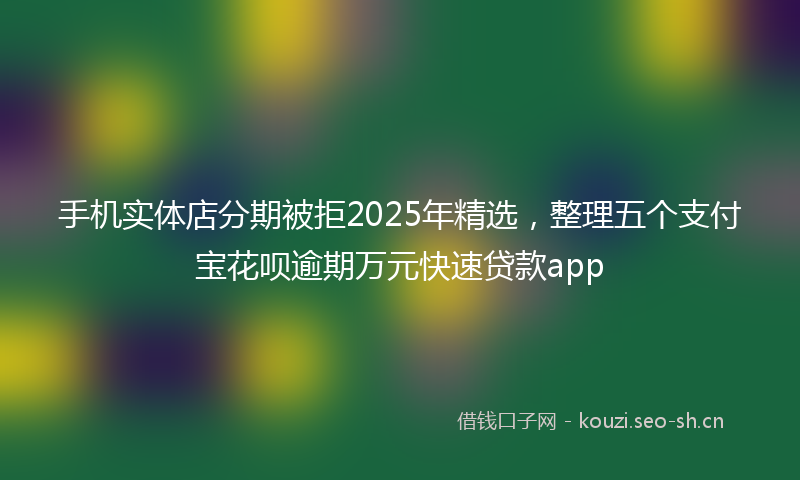 手机实体店分期被拒2025年精选，整理五个支付宝花呗逾期万元快速贷款app