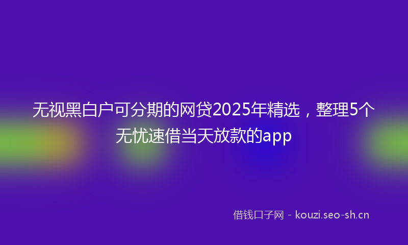 无视黑白户可分期的网贷2025年精选，整理5个无忧速借当天放款的app