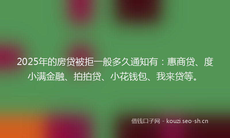 2025年的房贷被拒一般多久通知有：惠商贷、度小满金融、拍拍贷、小花钱包、我来贷等。
