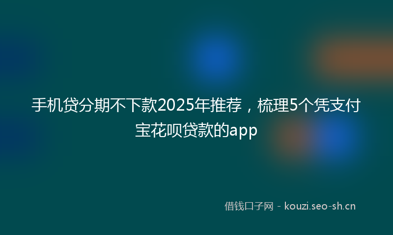 手机贷分期不下款2025年推荐，梳理5个凭支付宝花呗贷款的app