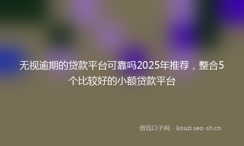 无视逾期的贷款平台可靠吗2025年推荐，整合5个比较好的小额贷款平台