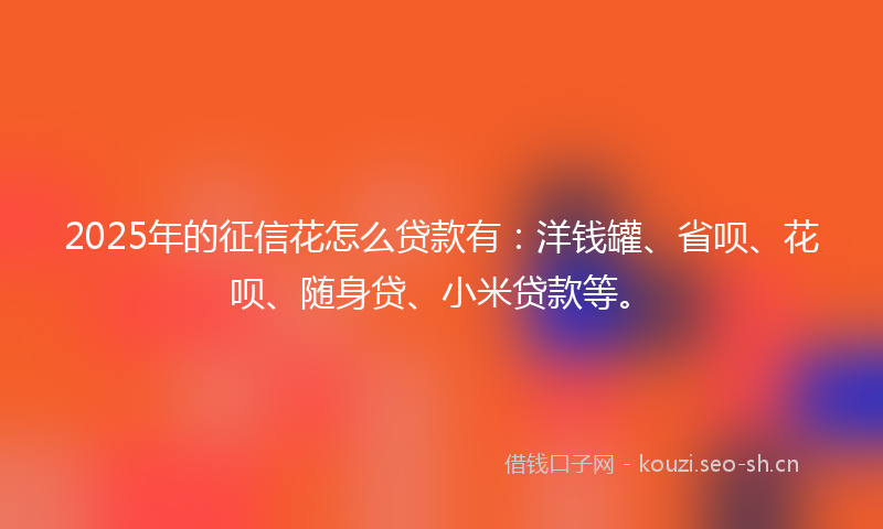 2025年的征信花怎么贷款有：洋钱罐、省呗、花呗、随身贷、小米贷款等。