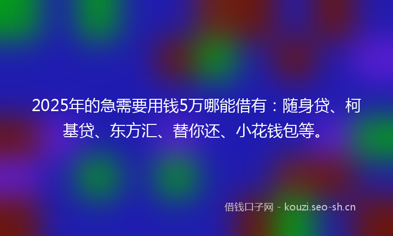 2025年的急需要用钱5万哪能借有：随身贷、柯基贷、东方汇、替你还、小花钱包等。
