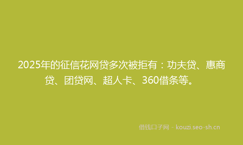 2025年的征信花网贷多次被拒有：功夫贷、惠商贷、团贷网、超人卡、360借条等。