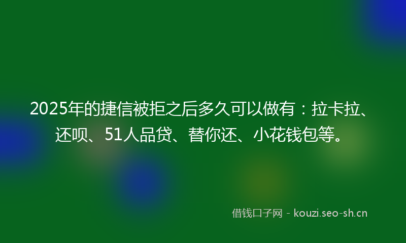 2025年的捷信被拒之后多久可以做有：拉卡拉、还呗、51人品贷、替你还、小花钱包等。