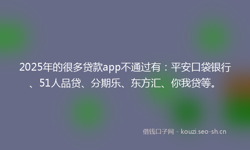 2025年的很多贷款app不通过有：平安口袋银行、51人品贷、分期乐、东方汇、你我贷等。