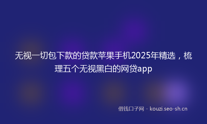 无视一切包下款的贷款苹果手机2025年精选，梳理五个无视黑白的网贷app