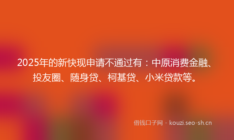 2025年的新快现申请不通过有：中原消费金融、投友圈、随身贷、柯基贷、小米贷款等。