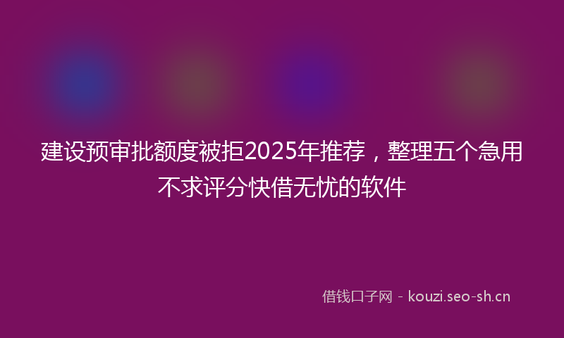 建设预审批额度被拒2025年推荐，整理五个急用不求评分快借无忧的软件