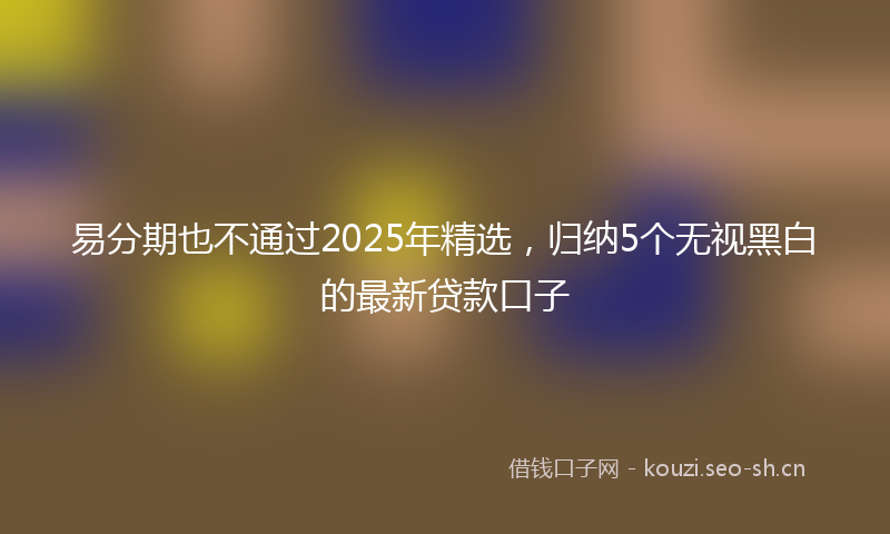 易分期也不通过2025年精选,归纳5个无视黑白的最新贷款口子