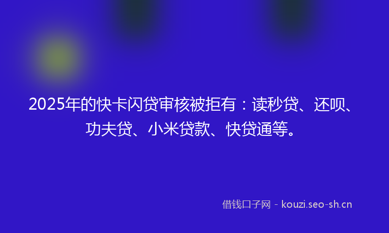 2025年的快卡闪贷审核被拒有：读秒贷、还呗、功夫贷、小米贷款、快贷通等。
