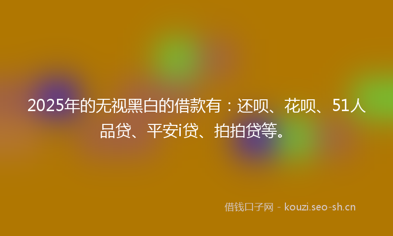 2025年的无视黑白的借款有：还呗、花呗、51人品贷、平安i贷、拍拍贷等。