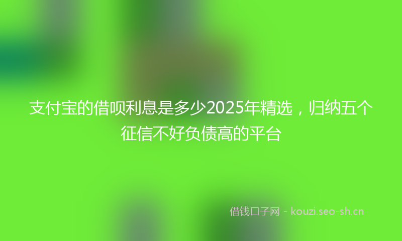 支付宝的借呗利息是多少2025年精选，归纳五个征信不好负债高的平台