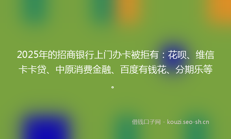 2025年的招商银行上门办卡被拒有：花呗、维信卡卡贷、中原消费金融、百度有钱花、分期乐等。