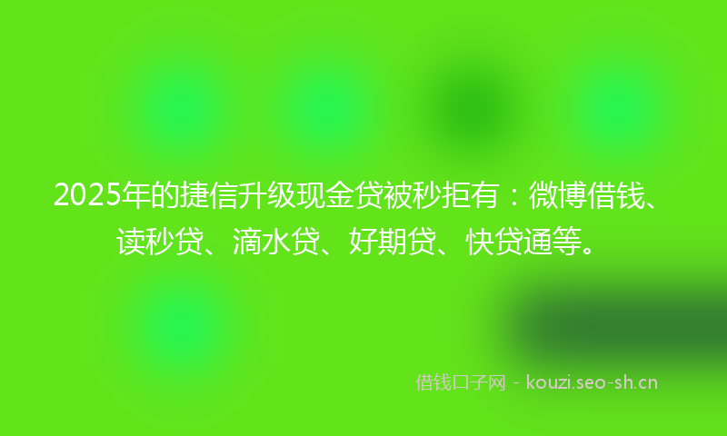2025年的捷信升级现金贷被秒拒有：微博借钱、读秒贷、滴水贷、好期贷、快贷通等。