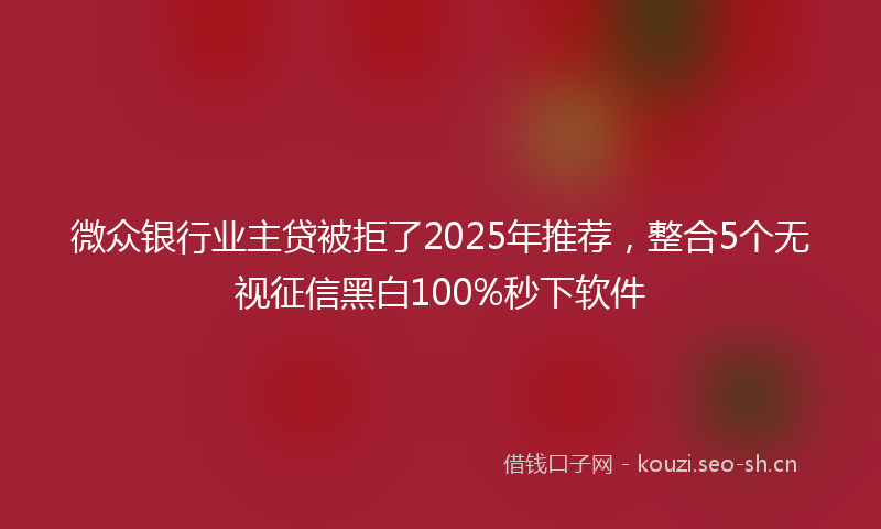 微众银行业主贷被拒了2025年推荐，整合5个无视征信黑白100%秒下软件