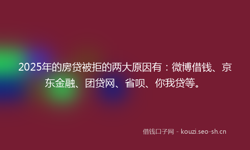 2025年的房贷被拒的两大原因有：微博借钱、京东金融、团贷网、省呗、你我贷等。