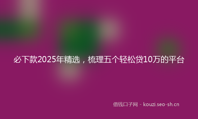 必下款2025年精选，梳理五个轻松贷10万的平台
