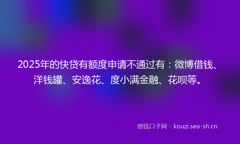 2025年的快贷有额度申请不通过有：微博借钱、洋钱罐、安逸花、度小满金融、花呗等。