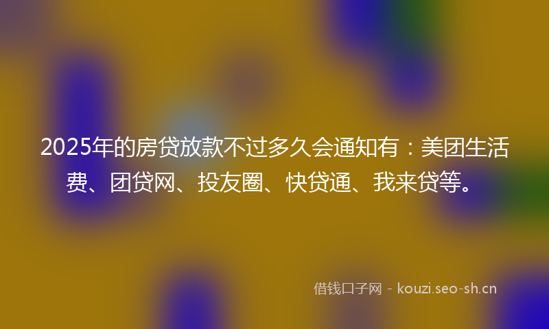 2025年的房贷放款不过多久会通知有：美团生活费、团贷网、投友圈、快贷通、我来贷等。