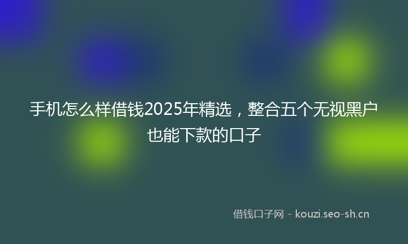 手机怎么样借钱2025年精选，整合五个无视黑户也能下款的口子