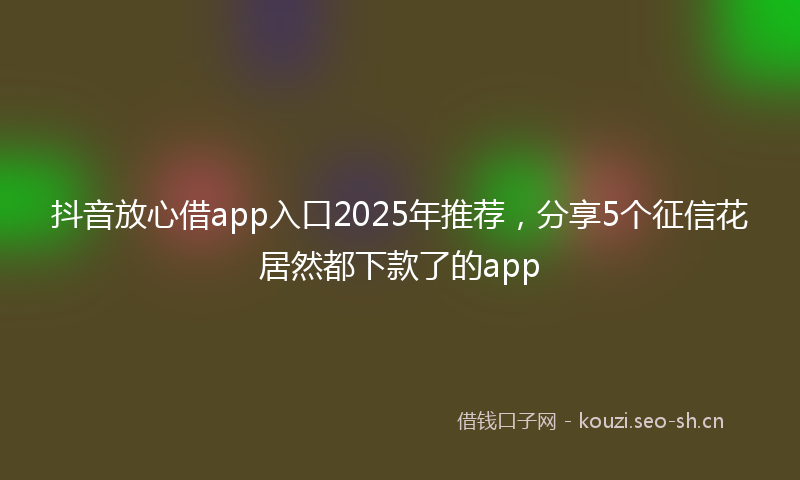 抖音放心借app入口2025年推荐，分享5个征信花居然都下款了的app