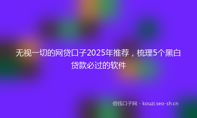 无视一切的网贷口子2025年推荐，梳理5个黑白贷款必过的软件