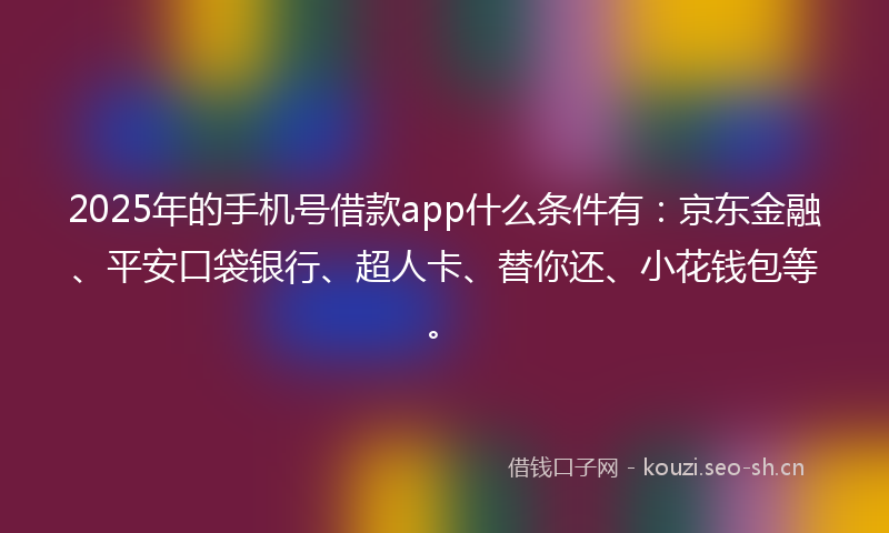 2025年的手机号借款app什么条件有：京东金融、平安口袋银行、超人卡、替你还、小花钱包等。
