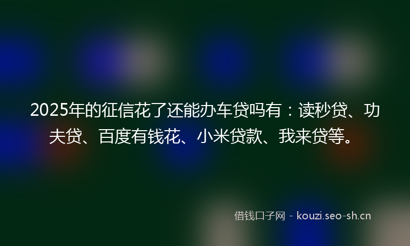 2025年的征信花了还能办车贷吗有：读秒贷、功夫贷、百度有钱花、小米贷款、我来贷等。