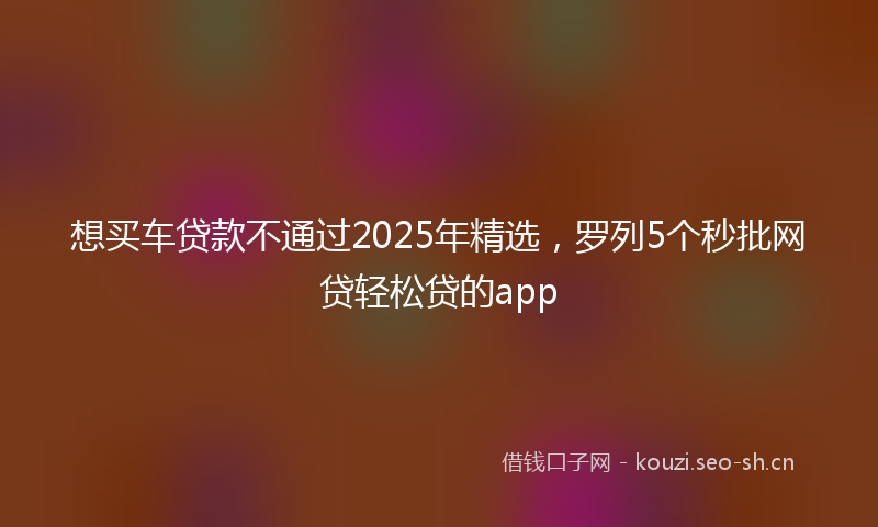 想买车贷款不通过2025年精选，罗列5个秒批网贷轻松贷的app