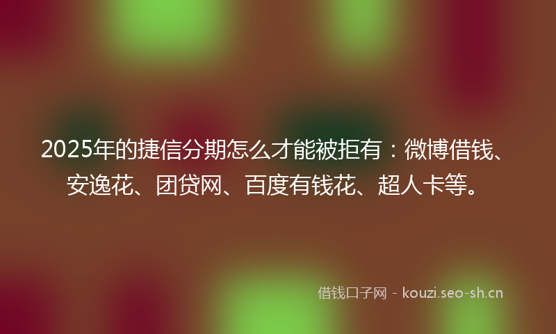 2025年的捷信分期怎么才能被拒有：微博借钱、安逸花、团贷网、百度有钱花、超人卡等。