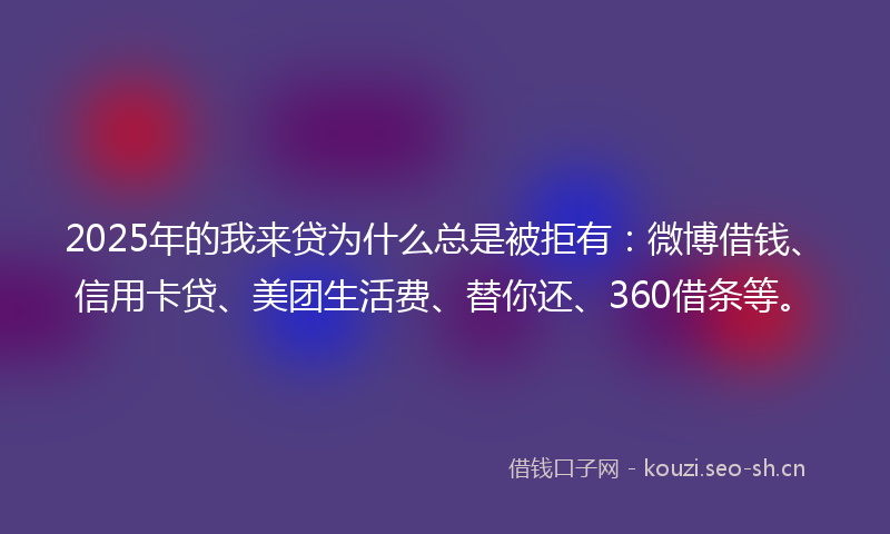 2025年的我来贷为什么总是被拒有：微博借钱、信用卡贷、美团生活费、替你还、360借条等。